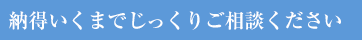 納得いくまでじっくりご相談ください