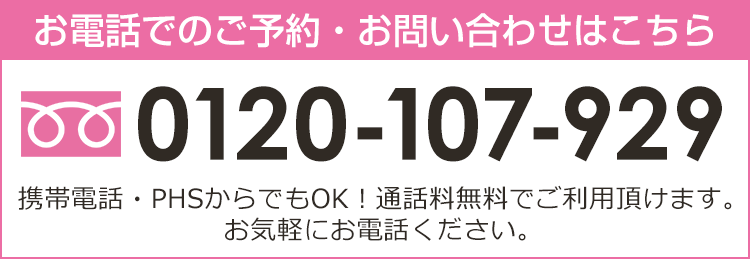 お電話でのご予約・お問い合わせはこちら 0120-107-929 携帯電話・PHSからでもOK！ 通話料無料でご利用頂けます。お気軽にご連絡下さい。