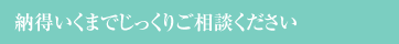 納得いくまでじっくりご相談ください